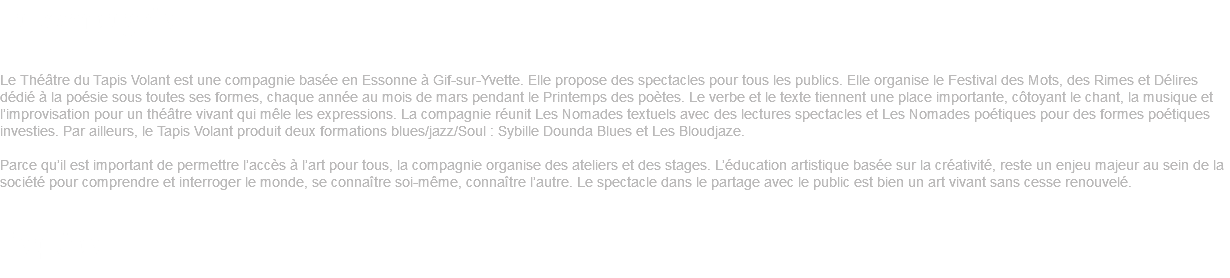 La compagnie Le Théâtre du Tapis Volant est une compagnie basée en Essonne à Gif-sur-Yvette. Elle propose des spectacles pour tous les publics. Elle organise le Festival des Mots, des Rimes et Délires dédié à la poésie sous toutes ses formes, chaque année au mois de mars pendant le Printemps des poètes. Le verbe et le texte tiennent une place importante, côtoyant le chant, la musique et l’improvisation pour un théâtre vivant qui mêle les expressions. La compagnie réunit Les Nomades textuels avec des lectures spectacles et Les Nomades poétiques pour des formes poétiques investies. Par ailleurs, le Tapis Volant produit deux formations blues/jazz/Soul : Sybille Dounda Blues et Les Bloudjaze. Parce qu’il est important de permettre l’accès à l’art pour tous, la compagnie organise des ateliers et des stages. L’éducation artistique basée sur la créativité, reste un enjeu majeur au sein de la société pour comprendre et interroger le monde, se connaître soi-même, connaître l’autre. Le spectacle dans le partage avec le public est bien un art vivant sans cesse renouvelé. L’équipe 