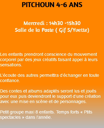 PITCHOUN 4-6 ANS Mercredi : 14h30 -15h30 Salle de la Poste ( Gif S/Yvette) Les enfants prendront conscience du mouvement corporel par des jeux créatifs faisant appel à leurs sensations. L’écoute des autres permettra d’échanger en toute confiance. Des contes et albums adaptés seront lus et joués pour eux puis deviendront le support d’une création avec une mise en scène et de personnages. Petit groupe maxi 8 enfants. Temps forts « Ptits spectacles » dans l’année. 