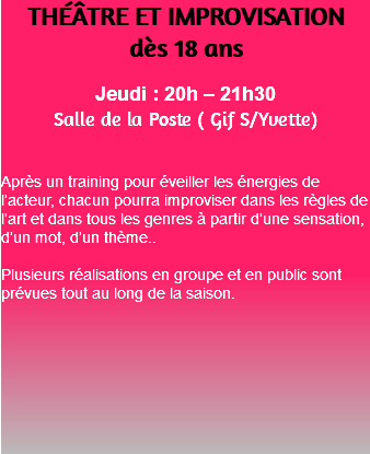 THÉÂTRE ET IMPROVISATION dès 18 ans Jeudi : 20h – 21h30 Salle de la Poste ( Gif S/Yvette) Après un training pour éveiller les énergies de l’acteur, chacun pourra improviser dans les règles de l’art et dans tous les genres à partir d’une sensation, d’un mot, d’un thème.. Plusieurs réalisations en groupe et en public sont prévues tout au long de la saison. 