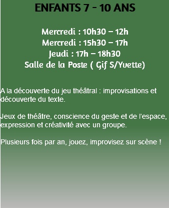 ENFANTS 7 - 10 ANS Mercredi : 10h30 – 12h Mercredi : 15h30 – 17h Jeudi : 17h – 18h30 Salle de la Poste ( Gif S/Yvette) A la découverte du jeu théâtral : improvisations et découverte du texte. Jeux de théâtre, conscience du geste et de l’espace, expression et créativité avec un groupe. Plusieurs fois par an, jouez, improvisez sur scène ! 