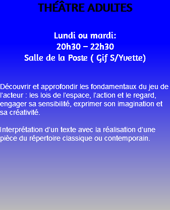 THÉÂTRE ADULTES Lundi ou mardi: 20h30 – 22h30 Salle de la Poste ( Gif S/Yvette) Découvrir et approfondir les fondamentaux du jeu de l’acteur : les lois de l’espace, l’action et le regard, engager sa sensibilité, exprimer son imagination et sa créativité. Interprétation d’un texte avec la réalisation d’une pièce du répertoire classique ou contemporain. 