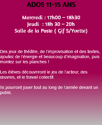 ADOS 11-15 ANS Mercredi : 17h00 – 18h30 Jeudi : 18h 30 – 20h Salle de la Poste ( Gif S/Yvette) Des jeux de théâtre, de l’improvisation et des textes, ajoutez de l’énergie et beaucoup d’imagination, puis montez sur les planches ! Les élèves découvriront le jeu de l’acteur, des œuvres, et le travail collectif. Ils pourront jouer tout au long de l’année devant un public. 