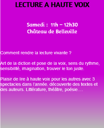 LECTURE A HAUTE VOIX Samedi : 11h – 12h30 Château de Belleville Comment rendre la lecture vivante ? Art de la diction et pose de la voix, sens du rythme, sensibilité, imagination, trouver le ton juste. Plaisir de lire à haute voix pour les autres avec 3 spectacles dans l’année. découverte des textes et des auteurs. Littérature, théâtre, poésie…. 