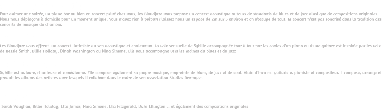 Concert Jazz acoustique Pour animer une soirée, un piano bar ou bien en concert privé chez vous, les Bloudjaze vous propose un concert acoustique autours de standards de blues et de jazz ainsi que de compositions originales. Nous nous déplaçons à domicile pour un moment unique. Vous n’avez rien à préparer laissez nous un espace de 2m sur 3 environ et on s’occupe de tout. Le concert n’est pas sonorisé dans la tradition des concerts de musique de chambre. La Musique Les Bloudjaze vous offrent un concert intimiste au son acoustique et chaleureux. La voix sensuelle de Sybille accompagnée tour à tour par les cordes d’un piano ou d’une guitare est inspirée par les voix de Bessie Smith, Billie Holiday, Dinah Washington ou Nina Simone. Elle vous accompagne vers les racines du blues et du Jazz Les interprètes Sybille est auteure, chanteuse et comédienne. Elle compose également sa propre musique, empreinte de blues, de jazz et de soul. Alain d’Inca est guitariste, pianiste et compositeur. Il compose, arrange et produit les albums des artistes avec lesquels il collabore dans le cadre de son association Studios Berenyce. Le Répertoire Sarah Vaughan, Billie Holiday, Etta James, Nina Simone, Ella Fitzgerald, Duke Ellington… et également des compositions originales